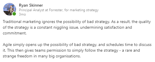 LinkedIn post text: Traditional marketing ignores the possibility of bad strategy. As a result, the quality of the strategy is a constant niggling issue, undermining satisfaction and commitment. Agile simply opens up the possibility of bad strategy, and schedules time to discuss it. This then gives teams permission to simply follow the strategy - a rare and strange freedom in many big organizations