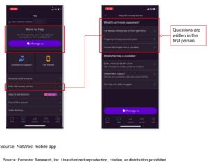 Screenshots of NatWest’s mobile app highlight a large ‘Message us’ button that allows customers to get help, as well as a section about help with money worries, which lists, in the first person, common questions customers may have about missed payments and provides answers.