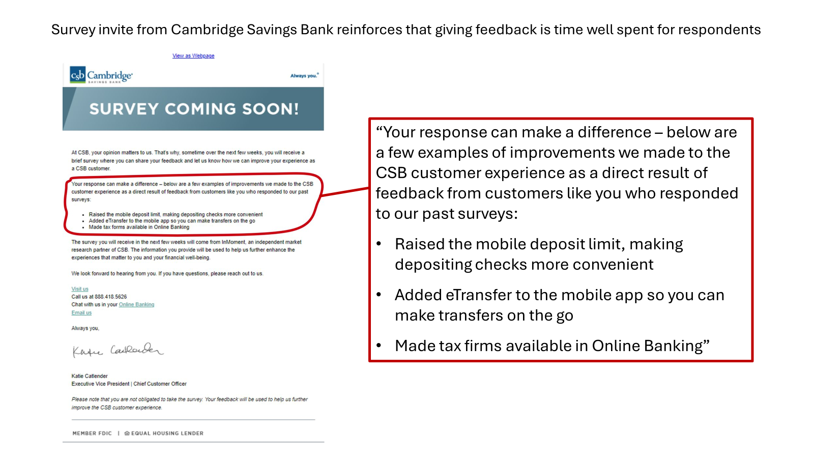 customer survey invite from Cambridge Savings Bank that speciically shows what Cambridge Savings Bank has already done with customer feedback. This reinforces the respondents perception that spending time giving feedback is worth it. That's critical in Voice of customer and CX measurement programs struggling with low response rates